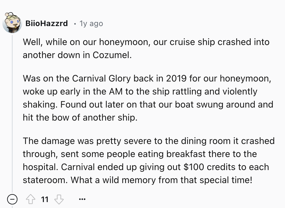 screenshot - BiioHazzrd 1y ago Well, while on our honeymoon, our cruise ship crashed into another down in Cozumel. Was on the Carnival Glory back in 2019 for our honeymoon, woke up early in the Am to the ship rattling and violently shaking. Found out late